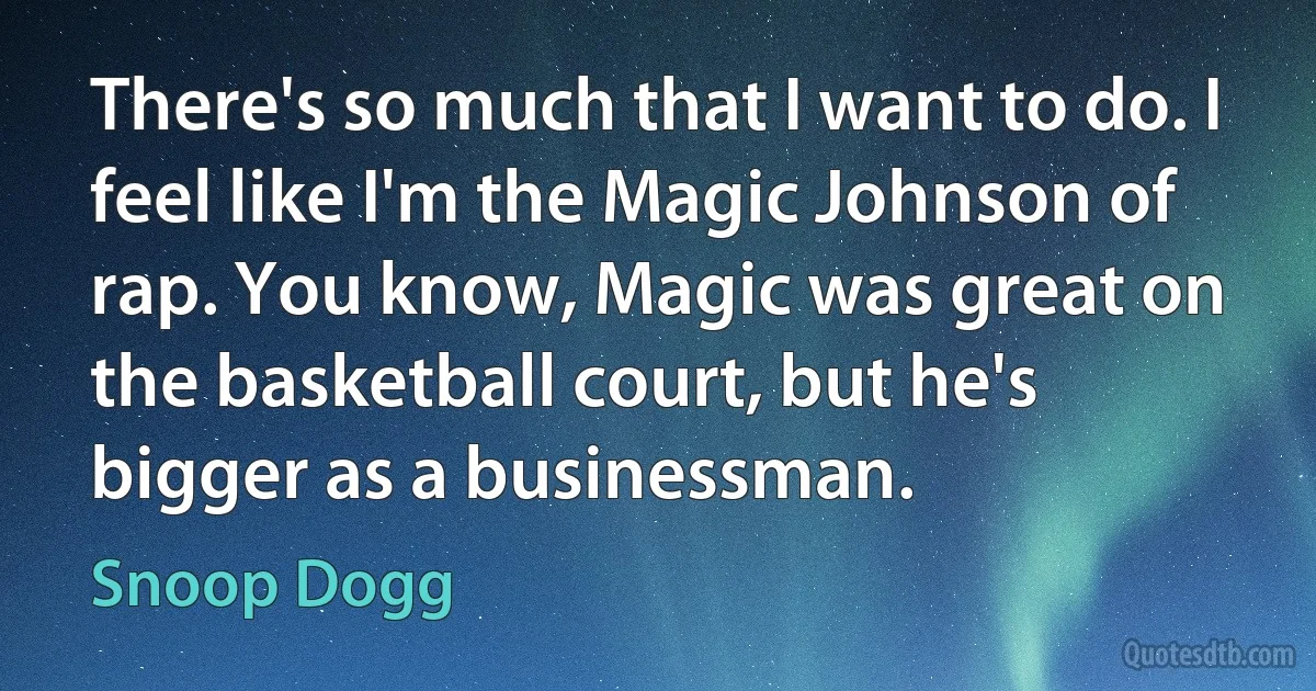 There's so much that I want to do. I feel like I'm the Magic Johnson of rap. You know, Magic was great on the basketball court, but he's bigger as a businessman. (Snoop Dogg)