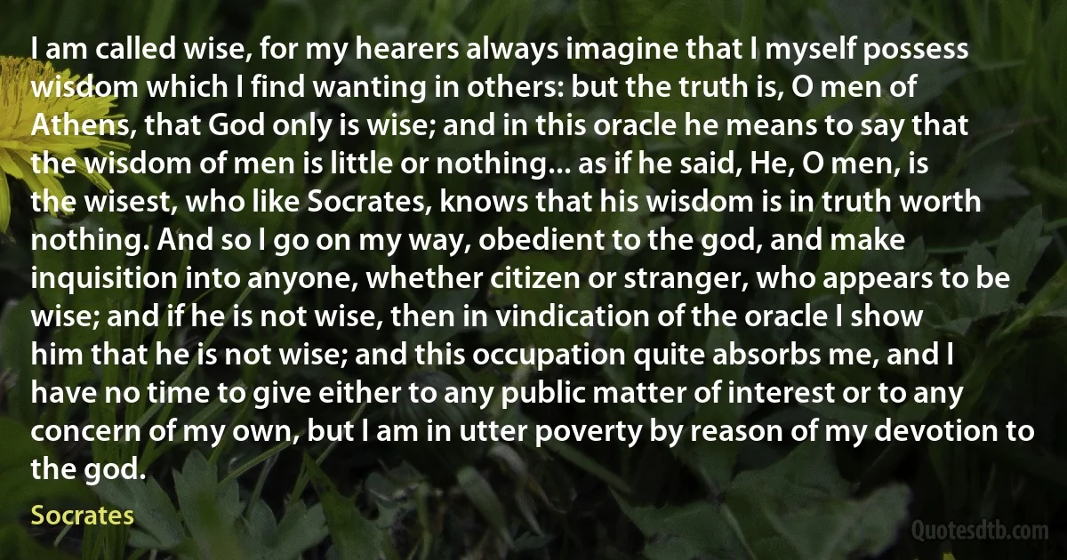 I am called wise, for my hearers always imagine that I myself possess wisdom which I find wanting in others: but the truth is, O men of Athens, that God only is wise; and in this oracle he means to say that the wisdom of men is little or nothing... as if he said, He, O men, is the wisest, who like Socrates, knows that his wisdom is in truth worth nothing. And so I go on my way, obedient to the god, and make inquisition into anyone, whether citizen or stranger, who appears to be wise; and if he is not wise, then in vindication of the oracle I show him that he is not wise; and this occupation quite absorbs me, and I have no time to give either to any public matter of interest or to any concern of my own, but I am in utter poverty by reason of my devotion to the god. (Socrates)