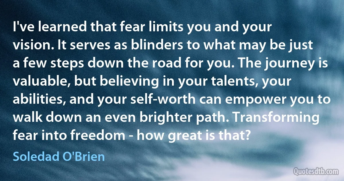 I've learned that fear limits you and your vision. It serves as blinders to what may be just a few steps down the road for you. The journey is valuable, but believing in your talents, your abilities, and your self-worth can empower you to walk down an even brighter path. Transforming fear into freedom - how great is that? (Soledad O'Brien)