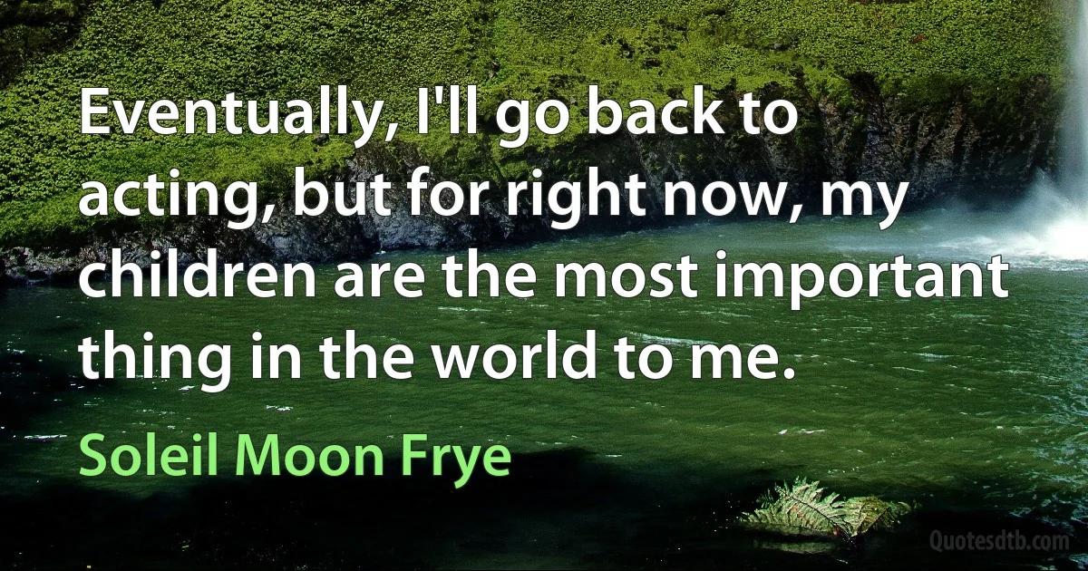 Eventually, I'll go back to acting, but for right now, my children are the most important thing in the world to me. (Soleil Moon Frye)