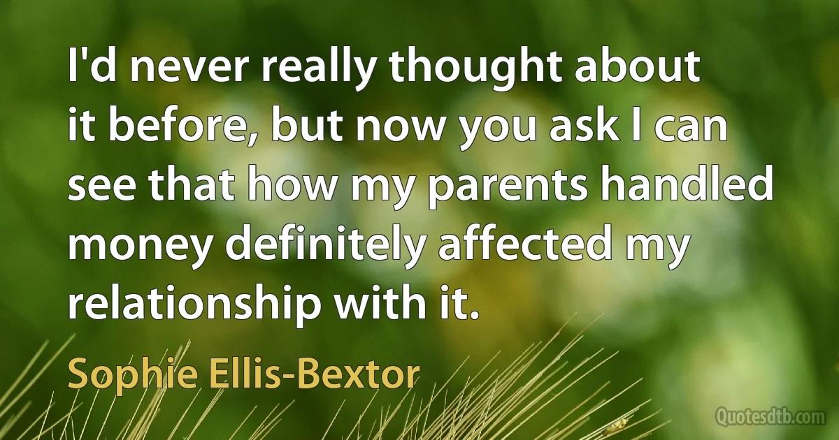 I'd never really thought about it before, but now you ask I can see that how my parents handled money definitely affected my relationship with it. (Sophie Ellis-Bextor)