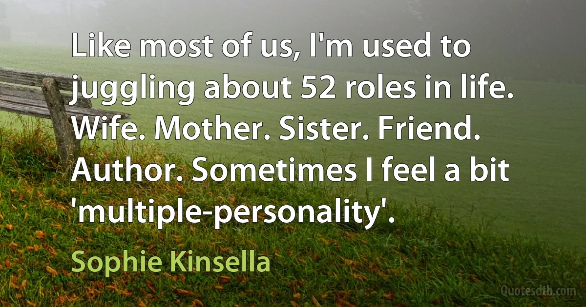 Like most of us, I'm used to juggling about 52 roles in life. Wife. Mother. Sister. Friend. Author. Sometimes I feel a bit 'multiple-personality'. (Sophie Kinsella)