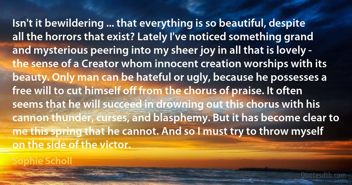 Isn't it bewildering ... that everything is so beautiful, despite all the horrors that exist? Lately I've noticed something grand and mysterious peering into my sheer joy in all that is lovely - the sense of a Creator whom innocent creation worships with its beauty. Only man can be hateful or ugly, because he possesses a free will to cut himself off from the chorus of praise. It often seems that he will succeed in drowning out this chorus with his cannon thunder, curses, and blasphemy. But it has become clear to me this spring that he cannot. And so I must try to throw myself on the side of the victor. (Sophie Scholl)