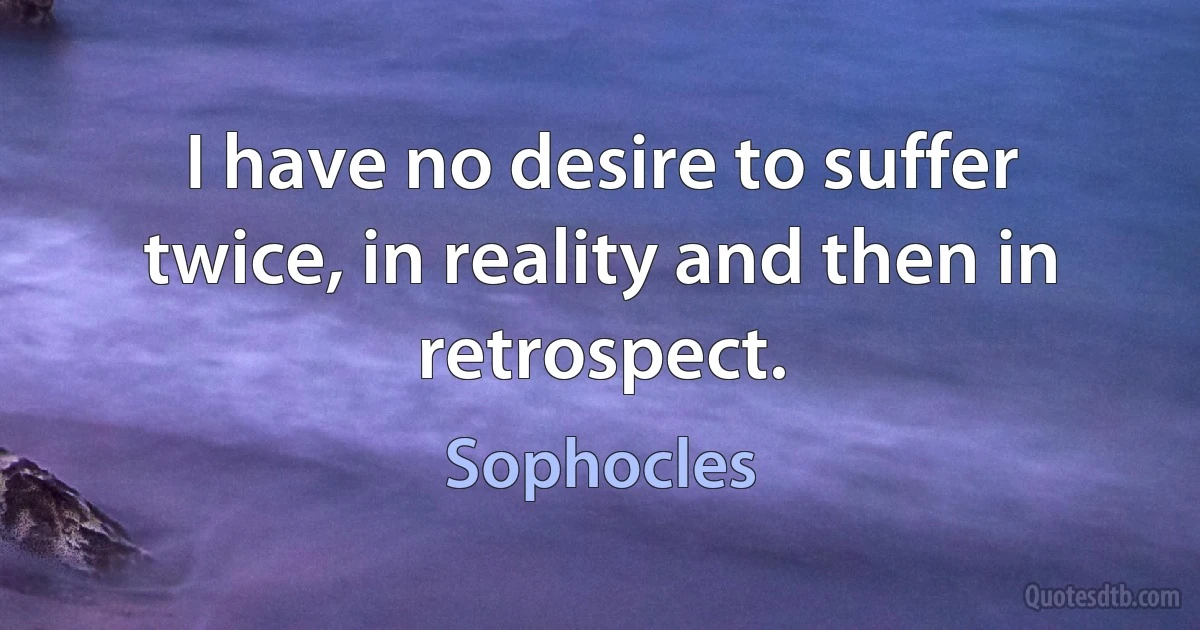 I have no desire to suffer twice, in reality and then in retrospect. (Sophocles)