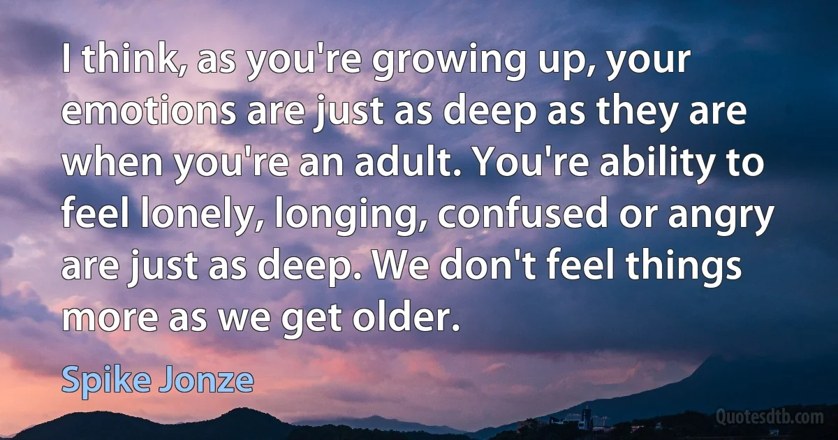 I think, as you're growing up, your emotions are just as deep as they are when you're an adult. You're ability to feel lonely, longing, confused or angry are just as deep. We don't feel things more as we get older. (Spike Jonze)