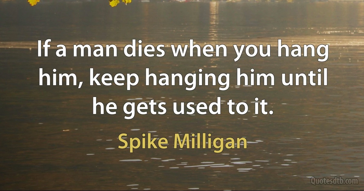 If a man dies when you hang him, keep hanging him until he gets used to it. (Spike Milligan)