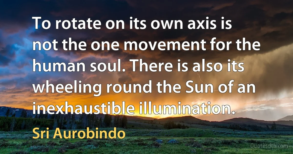 To rotate on its own axis is not the one movement for the human soul. There is also its wheeling round the Sun of an inexhaustible illumination. (Sri Aurobindo)