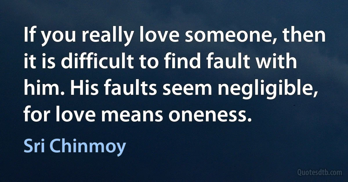 If you really love someone, then it is difficult to find fault with him. His faults seem negligible, for love means oneness. (Sri Chinmoy)