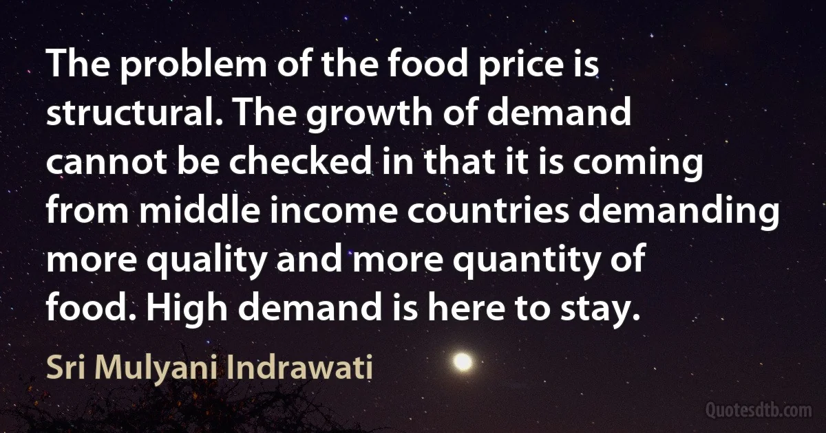 The problem of the food price is structural. The growth of demand cannot be checked in that it is coming from middle income countries demanding more quality and more quantity of food. High demand is here to stay. (Sri Mulyani Indrawati)