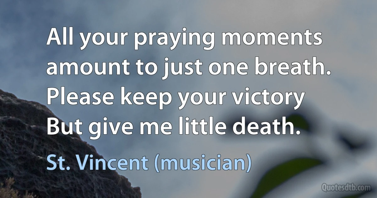 All your praying moments amount to just one breath.
Please keep your victory
But give me little death. (St. Vincent (musician))