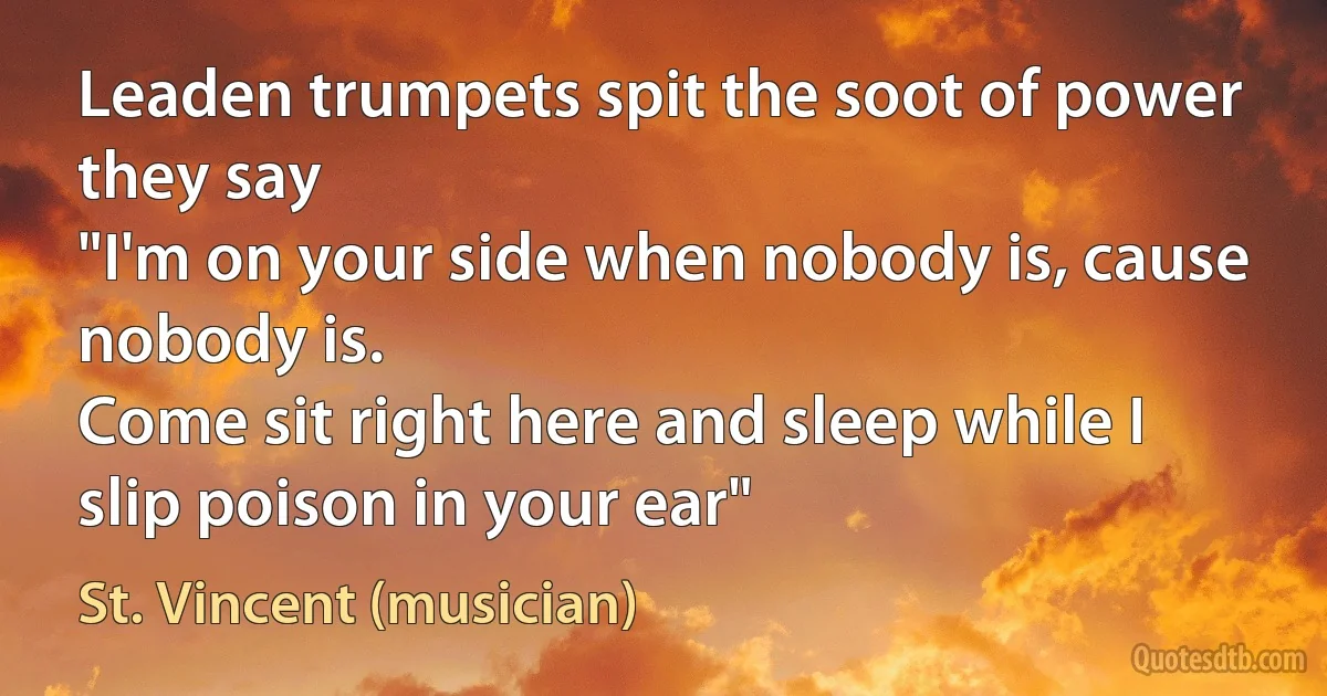 Leaden trumpets spit the soot of power they say
"I'm on your side when nobody is, cause nobody is.
Come sit right here and sleep while I slip poison in your ear" (St. Vincent (musician))