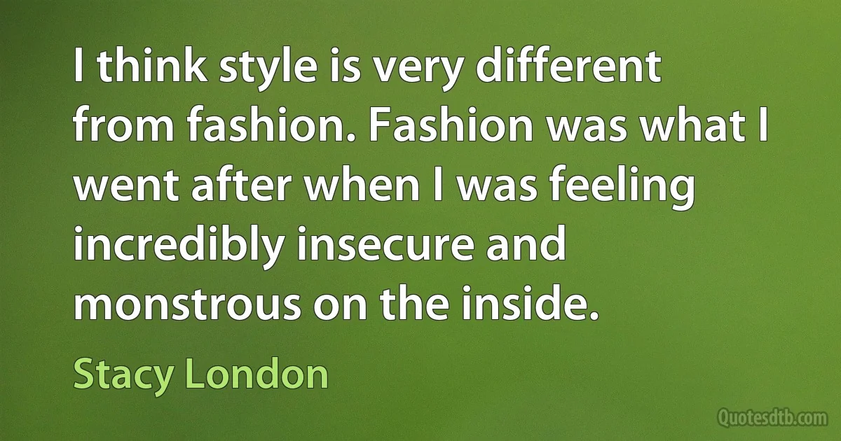 I think style is very different from fashion. Fashion was what I went after when I was feeling incredibly insecure and monstrous on the inside. (Stacy London)