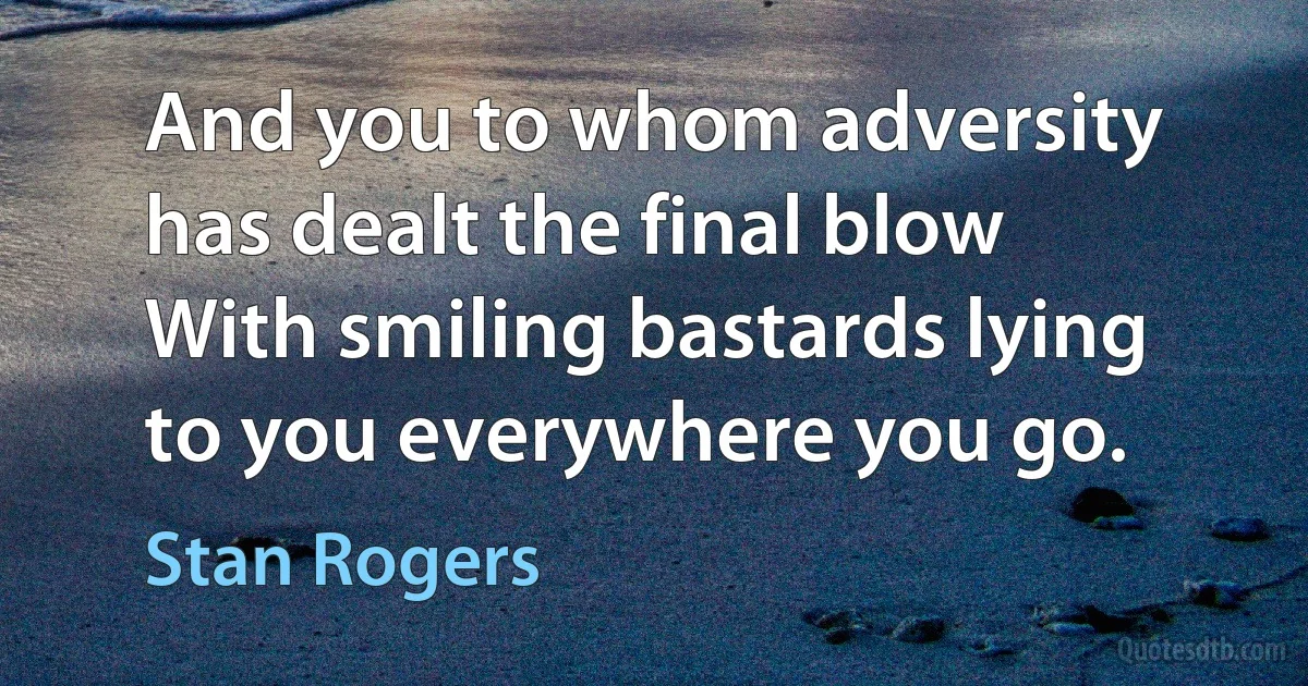 And you to whom adversity has dealt the final blow
With smiling bastards lying to you everywhere you go. (Stan Rogers)