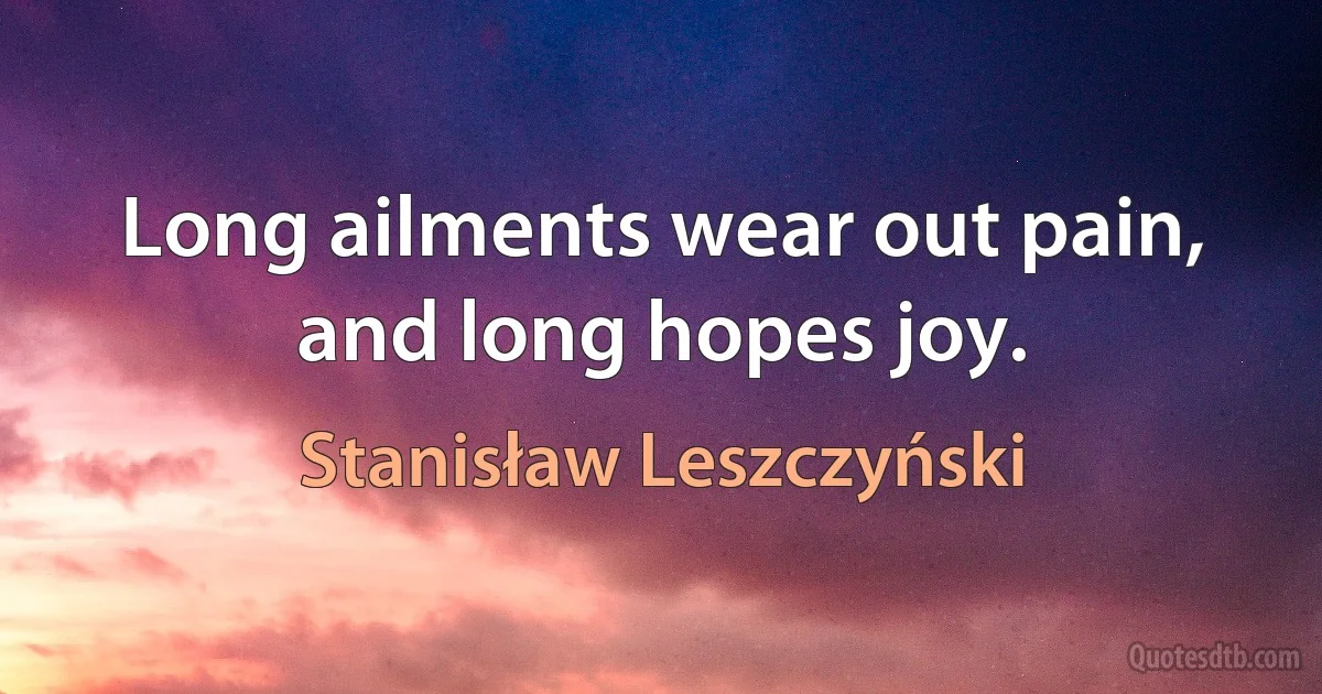 Long ailments wear out pain, and long hopes joy. (Stanisław Leszczyński)