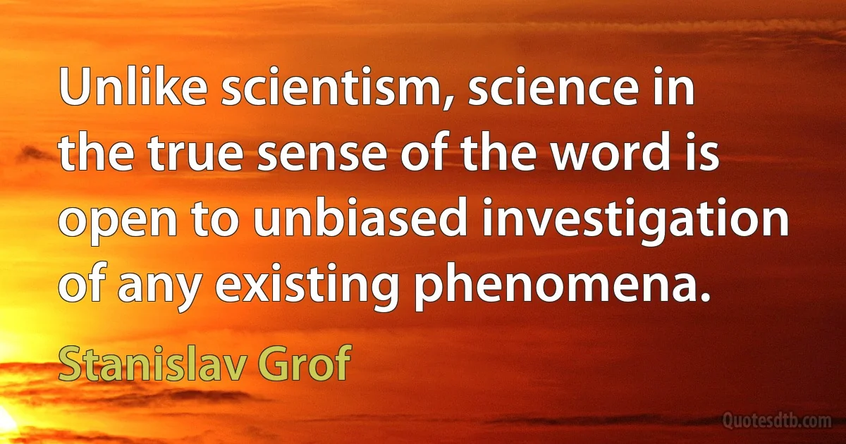 Unlike scientism, science in the true sense of the word is open to unbiased investigation of any existing phenomena. (Stanislav Grof)