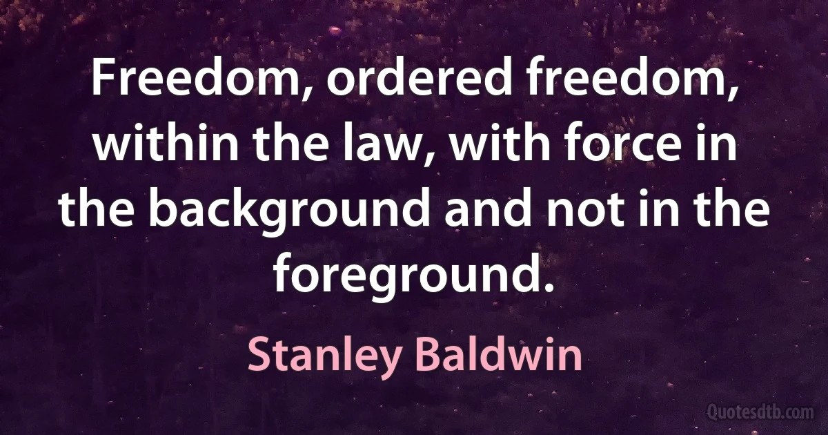 Freedom, ordered freedom, within the law, with force in the background and not in the foreground. (Stanley Baldwin)