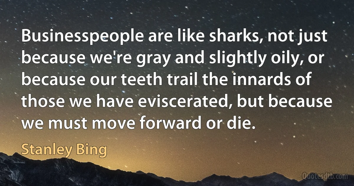 Businesspeople are like sharks, not just because we're gray and slightly oily, or because our teeth trail the innards of those we have eviscerated, but because we must move forward or die. (Stanley Bing)