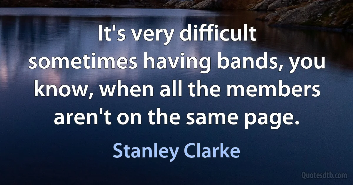 It's very difficult sometimes having bands, you know, when all the members aren't on the same page. (Stanley Clarke)