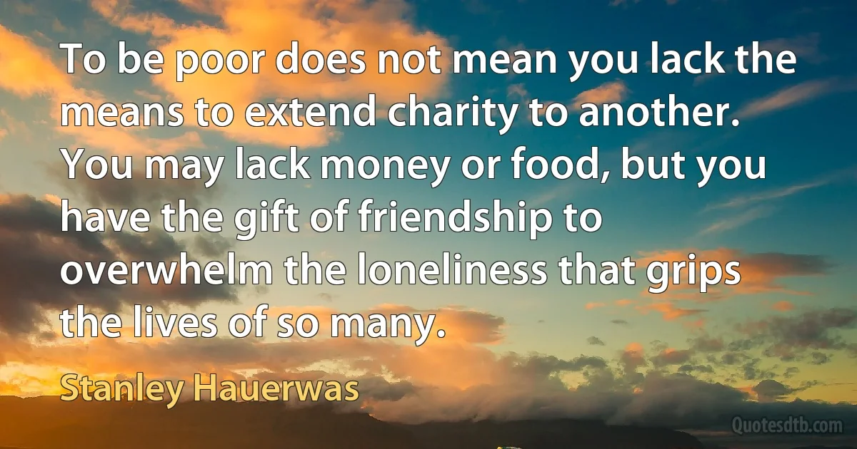 To be poor does not mean you lack the means to extend charity to another. You may lack money or food, but you have the gift of friendship to overwhelm the loneliness that grips the lives of so many. (Stanley Hauerwas)