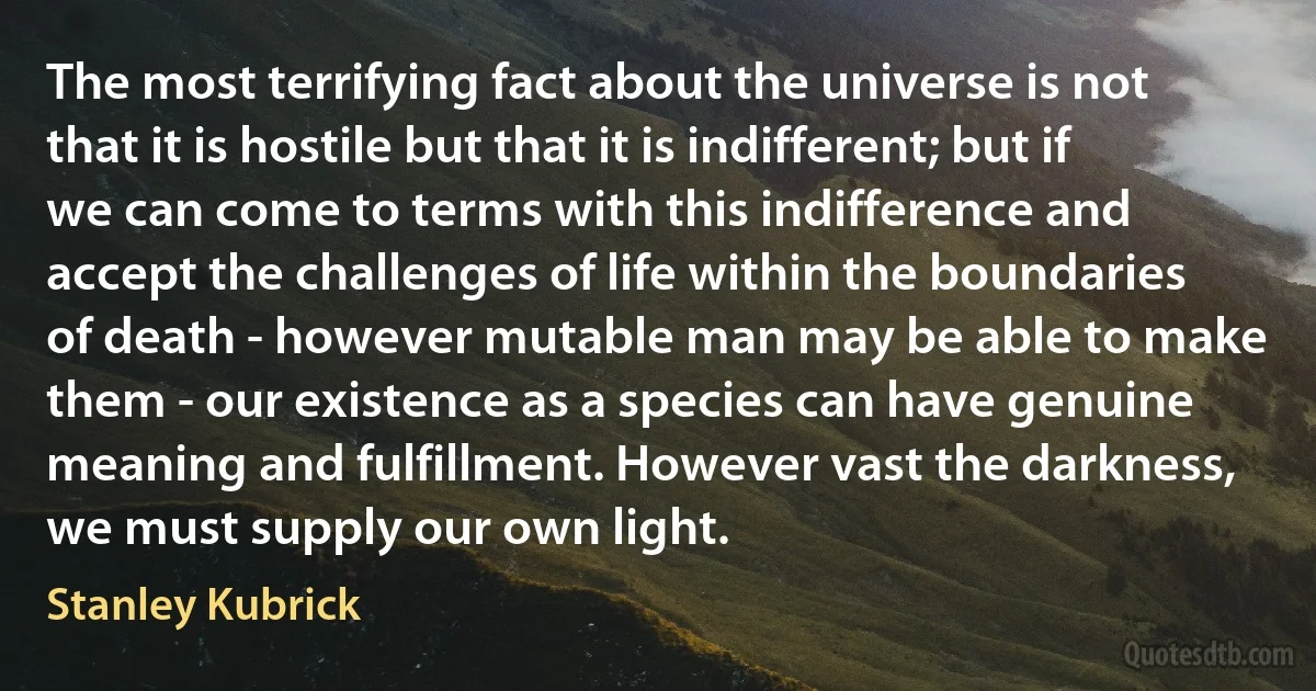 The most terrifying fact about the universe is not that it is hostile but that it is indifferent; but if we can come to terms with this indifference and accept the challenges of life within the boundaries of death - however mutable man may be able to make them - our existence as a species can have genuine meaning and fulfillment. However vast the darkness, we must supply our own light. (Stanley Kubrick)