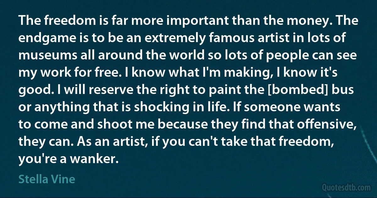 The freedom is far more important than the money. The endgame is to be an extremely famous artist in lots of museums all around the world so lots of people can see my work for free. I know what I'm making, I know it's good. I will reserve the right to paint the [bombed] bus or anything that is shocking in life. If someone wants to come and shoot me because they find that offensive, they can. As an artist, if you can't take that freedom, you're a wanker. (Stella Vine)