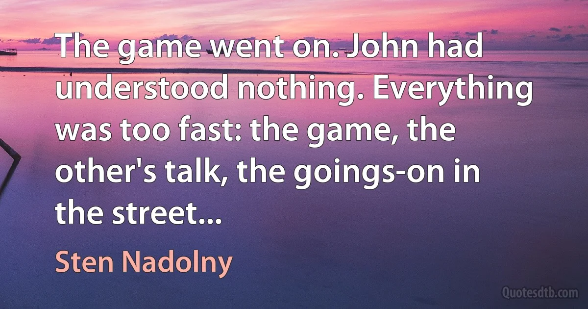 The game went on. John had understood nothing. Everything was too fast: the game, the other's talk, the goings-on in the street... (Sten Nadolny)