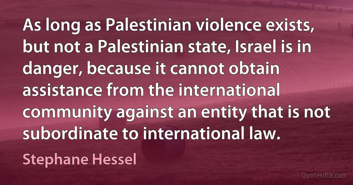 As long as Palestinian violence exists, but not a Palestinian state, Israel is in danger, because it cannot obtain assistance from the international community against an entity that is not subordinate to international law. (Stephane Hessel)