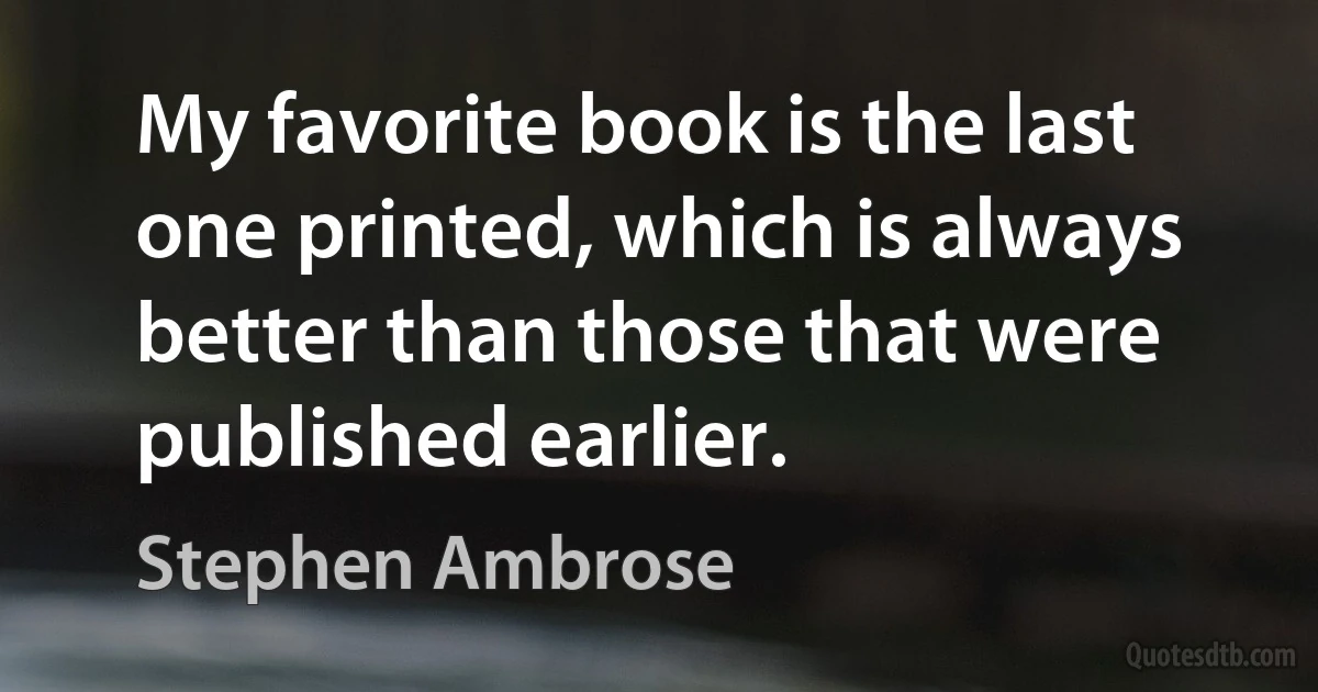 My favorite book is the last one printed, which is always better than those that were published earlier. (Stephen Ambrose)