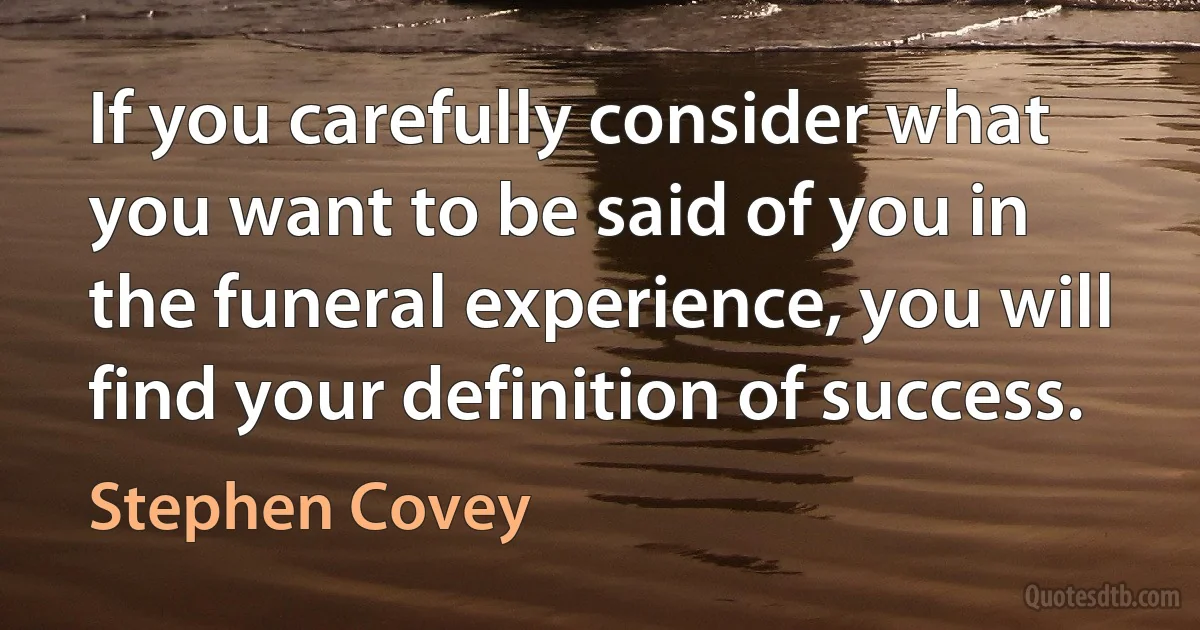 If you carefully consider what you want to be said of you in the funeral experience, you will find your definition of success. (Stephen Covey)