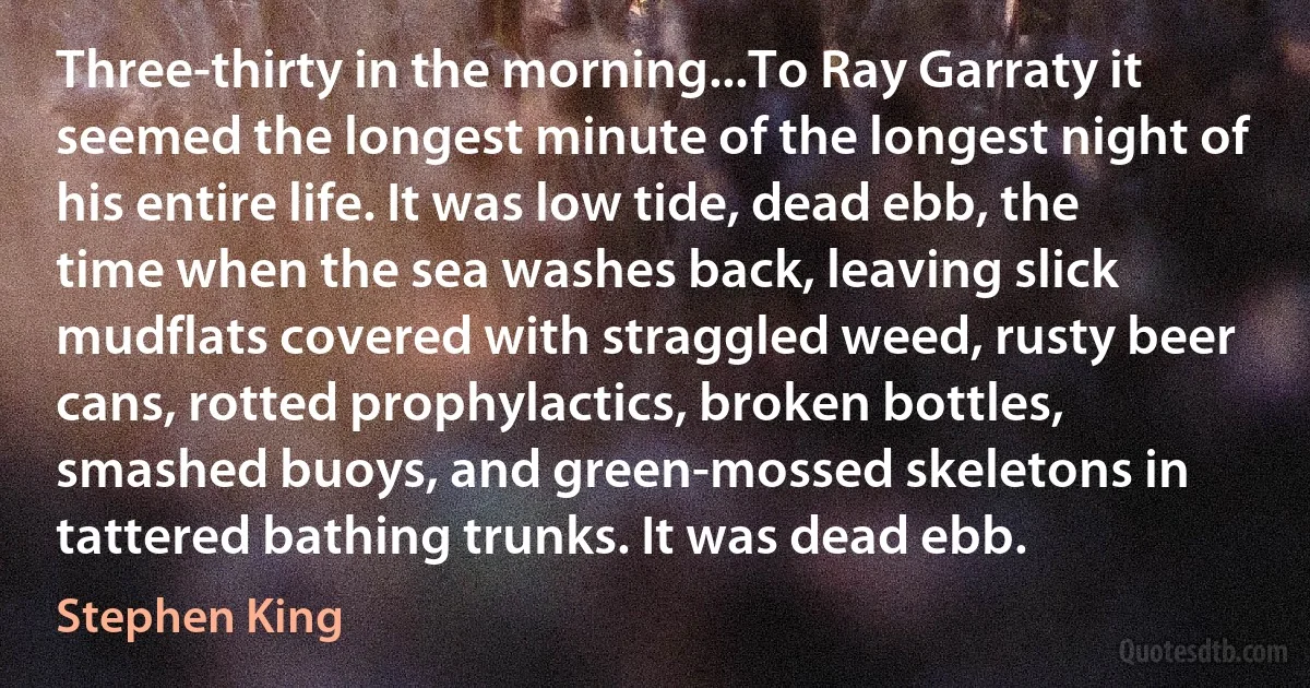 Three-thirty in the morning...To Ray Garraty it seemed the longest minute of the longest night of his entire life. It was low tide, dead ebb, the time when the sea washes back, leaving slick mudflats covered with straggled weed, rusty beer cans, rotted prophylactics, broken bottles, smashed buoys, and green-mossed skeletons in tattered bathing trunks. It was dead ebb. (Stephen King)