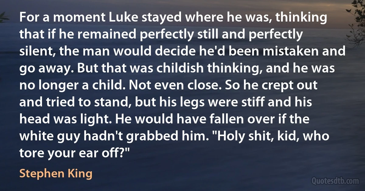 For a moment Luke stayed where he was, thinking that if he remained perfectly still and perfectly silent, the man would decide he'd been mistaken and go away. But that was childish thinking, and he was no longer a child. Not even close. So he crept out and tried to stand, but his legs were stiff and his head was light. He would have fallen over if the white guy hadn't grabbed him. "Holy shit, kid, who tore your ear off?" (Stephen King)