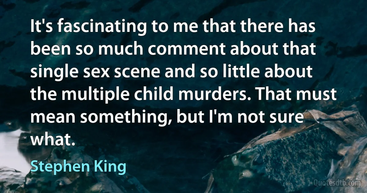 It's fascinating to me that there has been so much comment about that single sex scene and so little about the multiple child murders. That must mean something, but I'm not sure what. (Stephen King)