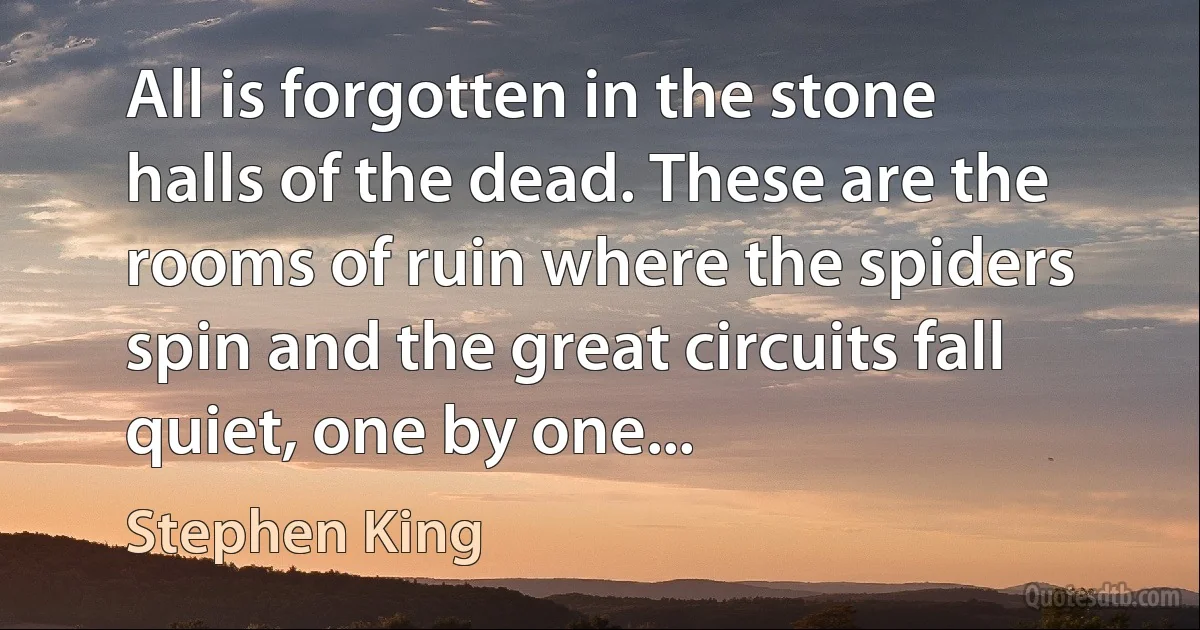 All is forgotten in the stone halls of the dead. These are the rooms of ruin where the spiders spin and the great circuits fall quiet, one by one... (Stephen King)