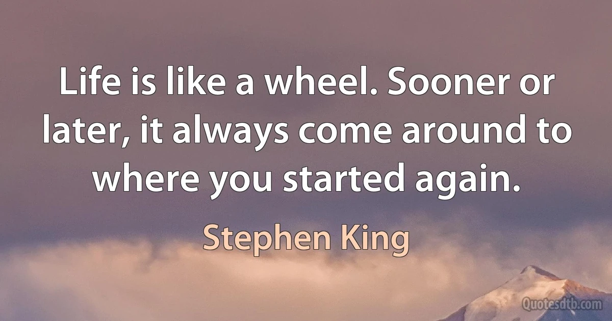 Life is like a wheel. Sooner or later, it always come around to where you started again. (Stephen King)