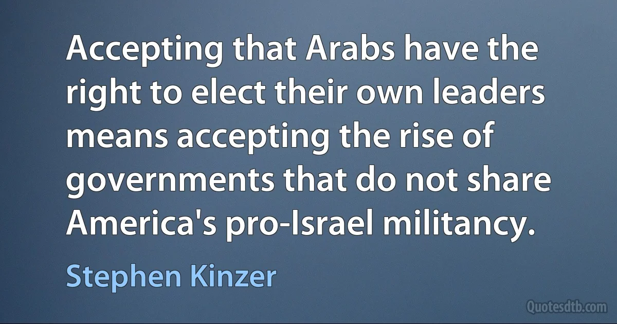 Accepting that Arabs have the right to elect their own leaders means accepting the rise of governments that do not share America's pro-Israel militancy. (Stephen Kinzer)