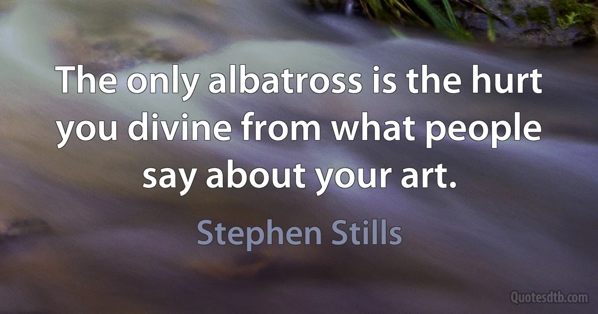 The only albatross is the hurt you divine from what people say about your art. (Stephen Stills)