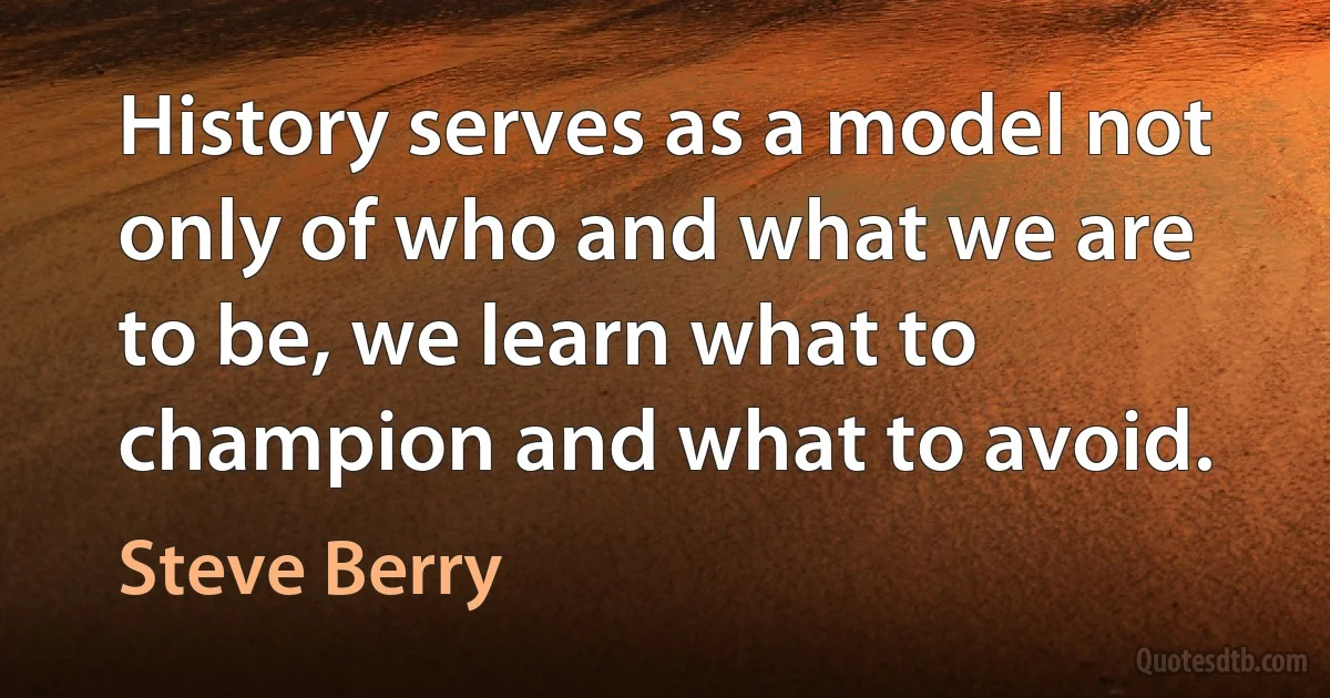 History serves as a model not only of who and what we are to be, we learn what to champion and what to avoid. (Steve Berry)