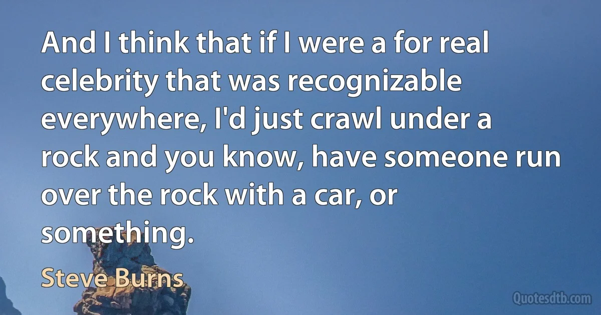 And I think that if I were a for real celebrity that was recognizable everywhere, I'd just crawl under a rock and you know, have someone run over the rock with a car, or something. (Steve Burns)