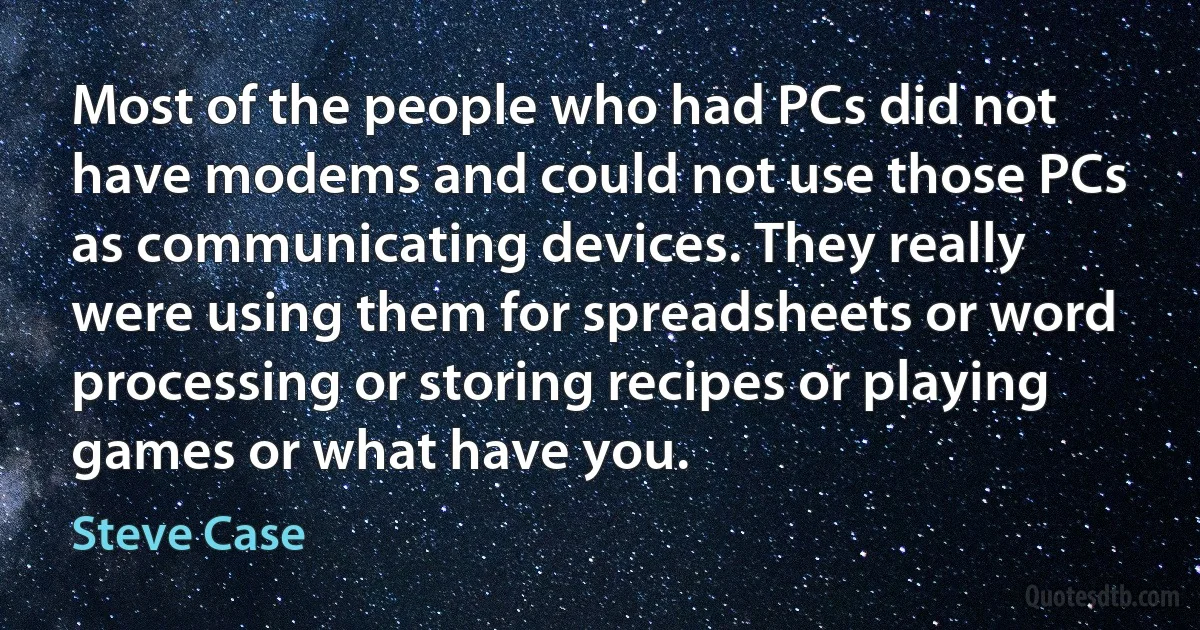 Most of the people who had PCs did not have modems and could not use those PCs as communicating devices. They really were using them for spreadsheets or word processing or storing recipes or playing games or what have you. (Steve Case)