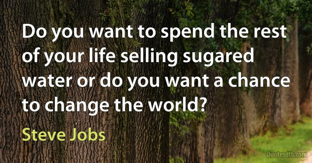 Do you want to spend the rest of your life selling sugared water or do you want a chance to change the world? (Steve Jobs)