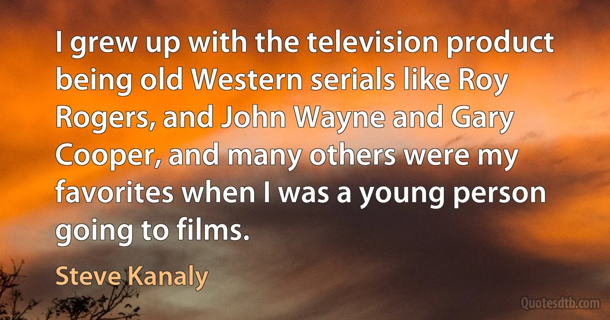 I grew up with the television product being old Western serials like Roy Rogers, and John Wayne and Gary Cooper, and many others were my favorites when I was a young person going to films. (Steve Kanaly)