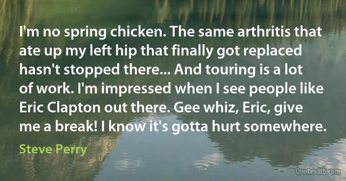 I'm no spring chicken. The same arthritis that ate up my left hip that finally got replaced hasn't stopped there... And touring is a lot of work. I'm impressed when I see people like Eric Clapton out there. Gee whiz, Eric, give me a break! I know it's gotta hurt somewhere. (Steve Perry)