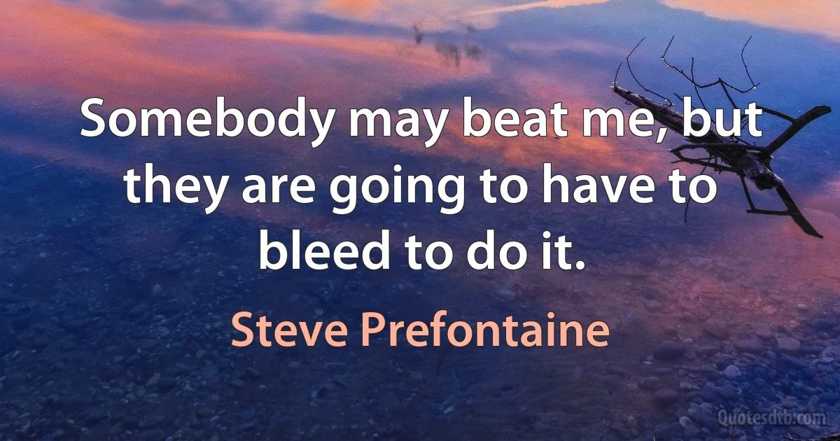 Somebody may beat me, but they are going to have to bleed to do it. (Steve Prefontaine)