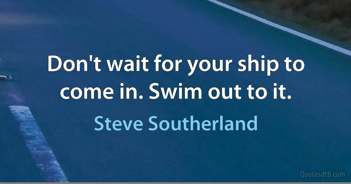 Don't wait for your ship to come in. Swim out to it. (Steve Southerland)