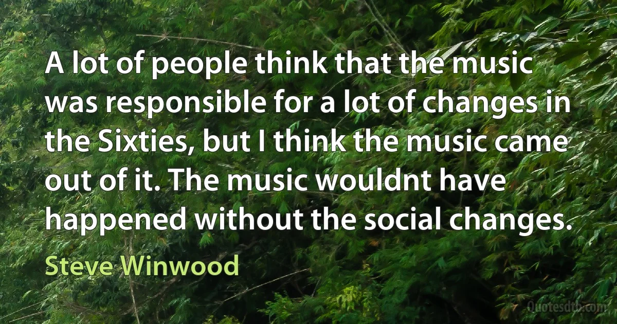 A lot of people think that the music was responsible for a lot of changes in the Sixties, but I think the music came out of it. The music wouldnt have happened without the social changes. (Steve Winwood)