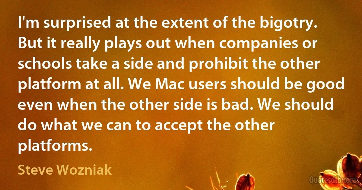 I'm surprised at the extent of the bigotry. But it really plays out when companies or schools take a side and prohibit the other platform at all. We Mac users should be good even when the other side is bad. We should do what we can to accept the other platforms. (Steve Wozniak)