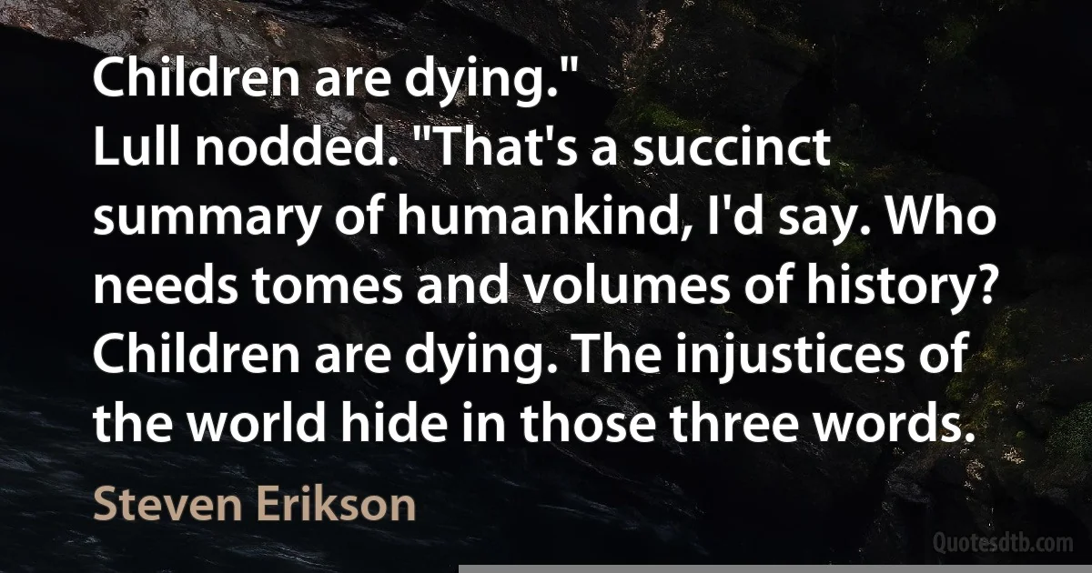 Children are dying."
Lull nodded. "That's a succinct summary of humankind, I'd say. Who needs tomes and volumes of history? Children are dying. The injustices of the world hide in those three words. (Steven Erikson)