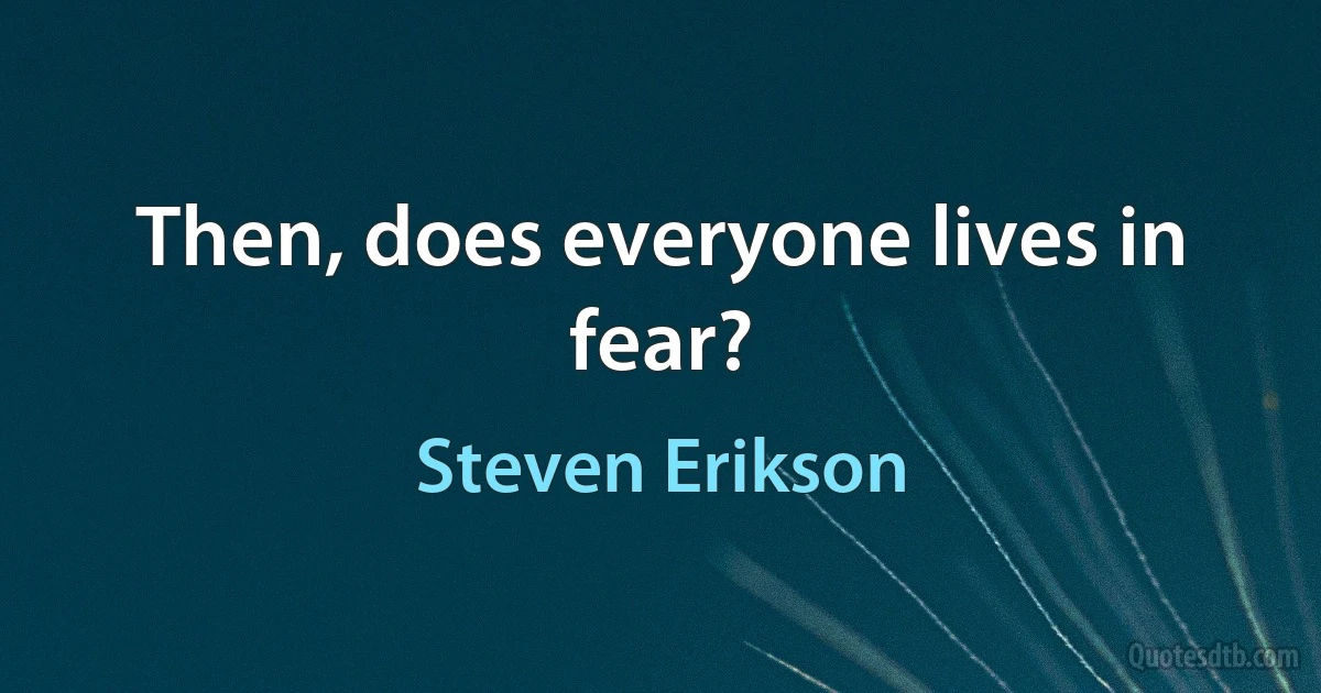 Then, does everyone lives in fear? (Steven Erikson)