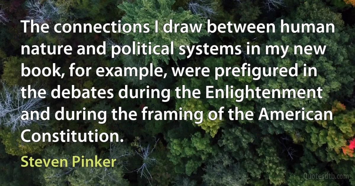 The connections I draw between human nature and political systems in my new book, for example, were prefigured in the debates during the Enlightenment and during the framing of the American Constitution. (Steven Pinker)