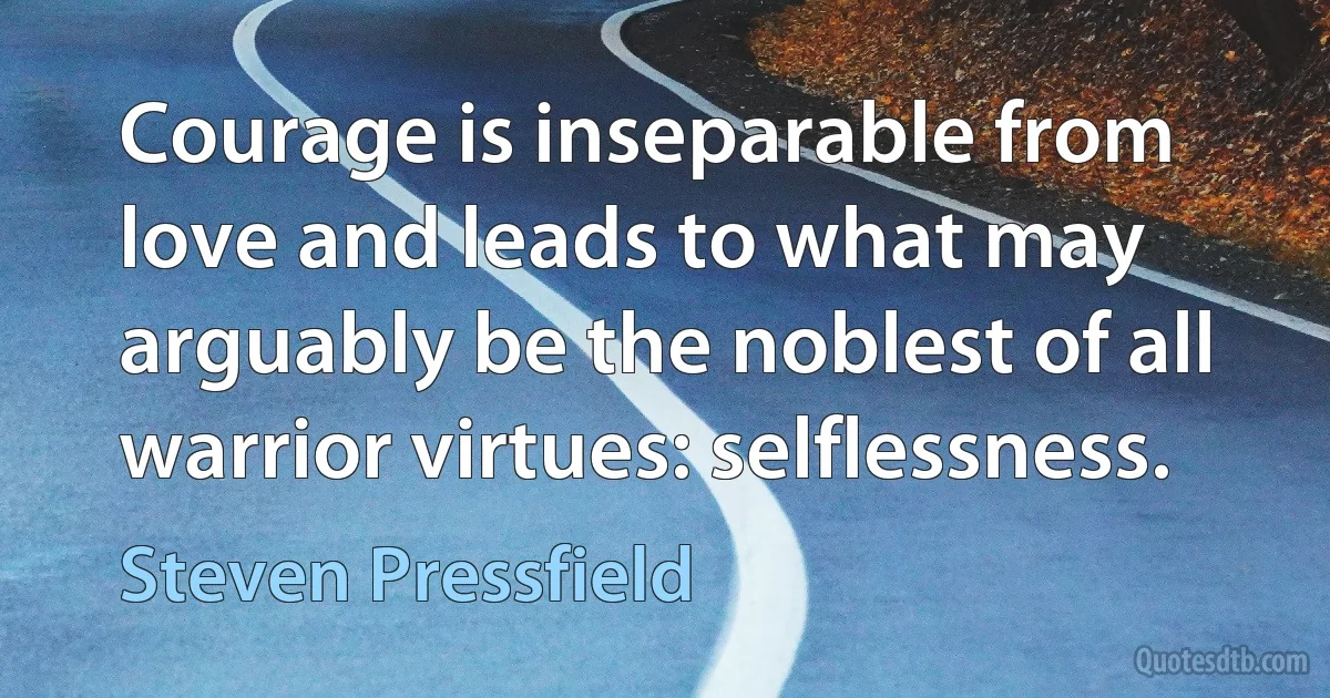 Courage is inseparable from love and leads to what may arguably be the noblest of all warrior virtues: selflessness. (Steven Pressfield)